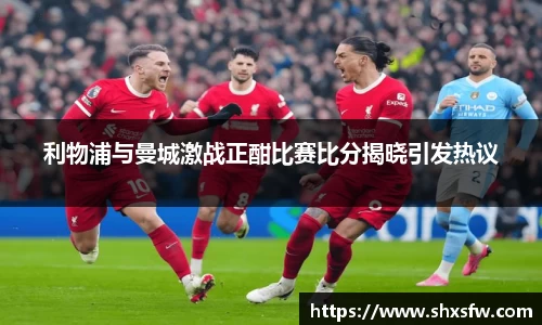 利物浦与曼城激战正酣比赛比分揭晓引发热议