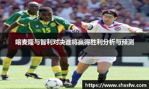 喀麦隆与智利对决谁将赢得胜利分析与预测