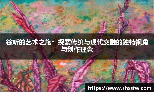 徐昕的艺术之旅：探索传统与现代交融的独特视角与创作理念