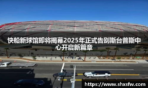 快船新球馆即将揭幕2025年正式告别斯台普斯中心开启新篇章