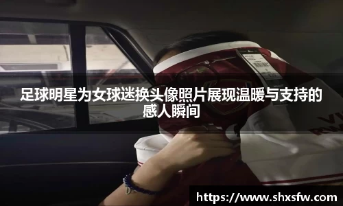 足球明星为女球迷换头像照片展现温暖与支持的感人瞬间