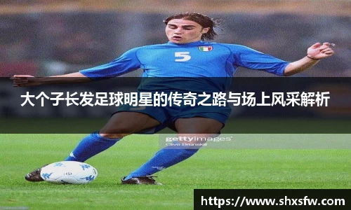大个子长发足球明星的传奇之路与场上风采解析